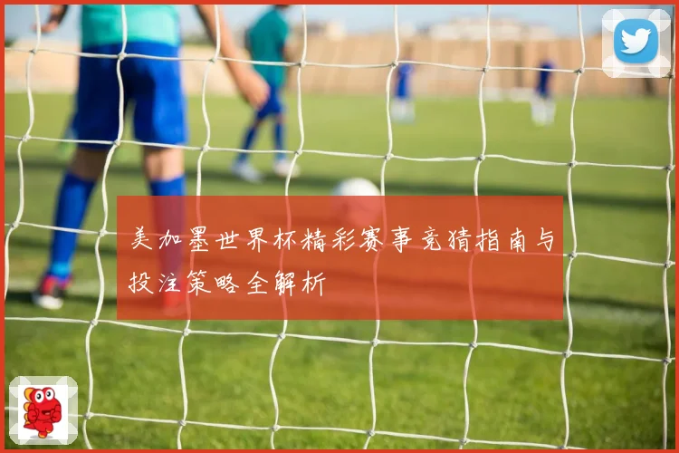 美加墨世界杯精彩赛事竞猜指南与投注策略全解析