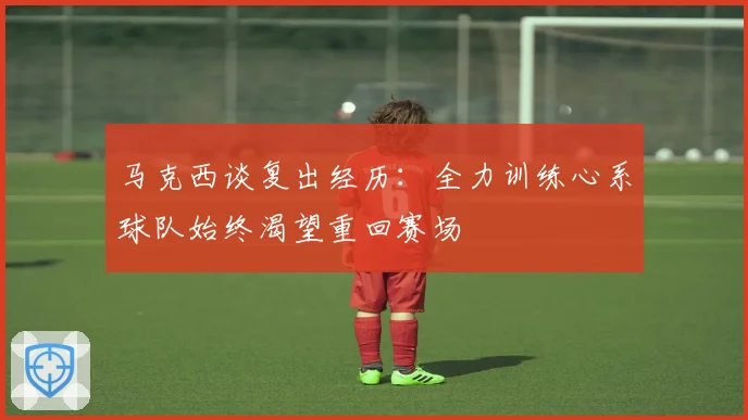 马克西谈复出经历：全力训练心系球队始终渴望重回赛场