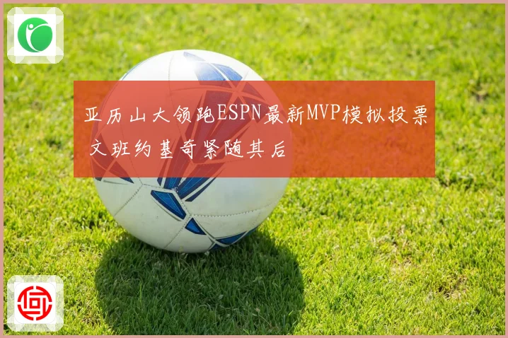 亚历山大领跑ESPN最新MVP模拟投票 文班约基奇紧随其后