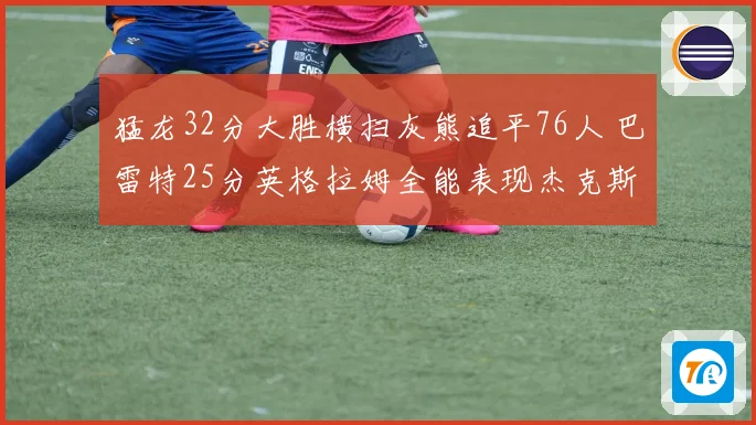 猛龙32分大胜横扫灰熊追平76人 巴雷特25分英格拉姆全能表现杰克斯空砍30分