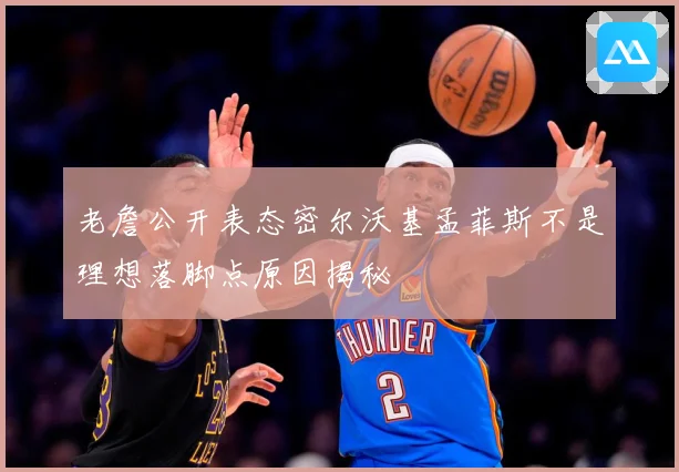 老詹公开表态密尔沃基孟菲斯不是理想落脚点原因揭秘