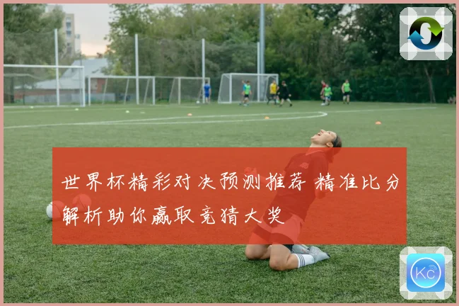 世界杯精彩对决预测推荐 精准比分解析助你赢取竞猜大奖