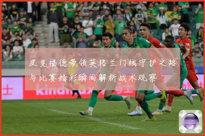 皮克福德带领英格兰门线守护之路与比赛精彩瞬间解析战术观察