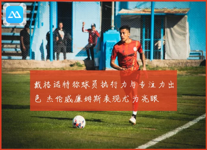 戴格诺特称球员执行力与专注力出色 杰伦威廉姆斯表现尤为亮眼