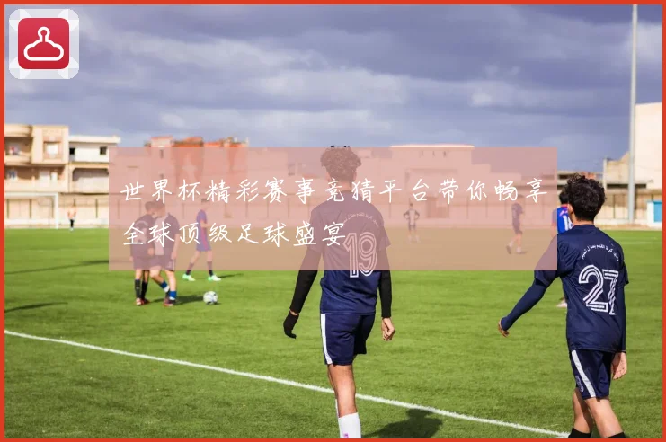 世界杯精彩赛事竞猜平台带你畅享全球顶级足球盛宴