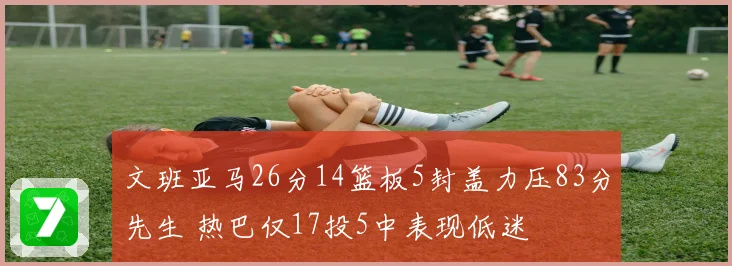 文班亚马26分14篮板5封盖力压83分先生 热巴仅17投5中表现低迷