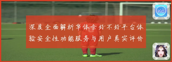 深度全面解析华体会好不好平台体验安全性功能服务与用户真实评价