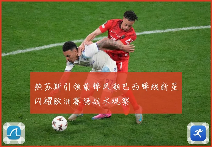 热苏斯引领前锋风潮巴西锋线新星闪耀欧洲赛场战术观察